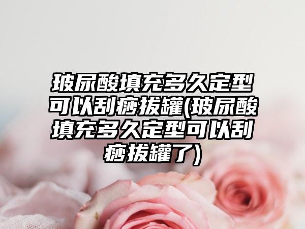 玻尿酸填充多久定型可以刮痧拔罐(玻尿酸填充多久定型可以刮痧拔罐了)