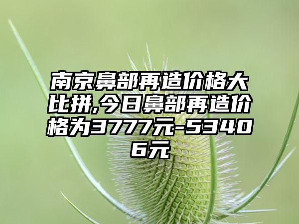 南京鼻部再造价格大比拼,今日鼻部再造价格为3777元-53406元