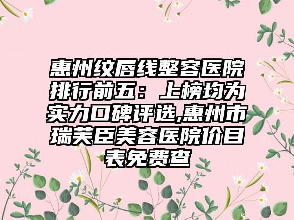 惠州纹唇线整容医院排行前五：上榜均为实力口碑评选,惠州市瑞芙臣美容医院价目表免费查