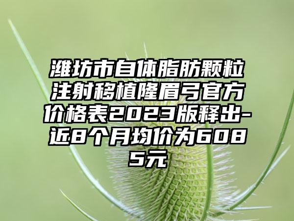 潍坊市自体脂肪颗粒注射移植隆眉弓官方价格表2023版释出-近8个月均价为6085元