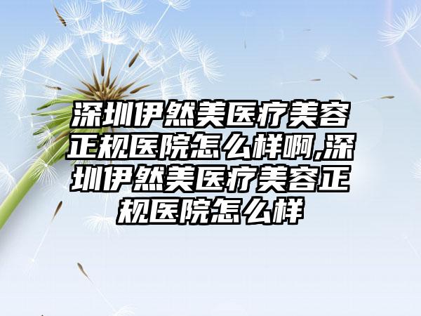 深圳伊然美医疗美容正规医院怎么样啊,深圳伊然美医疗美容正规医院怎么样