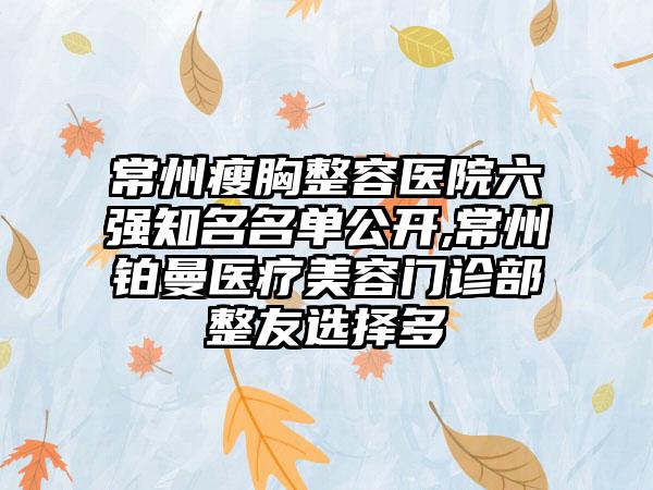 常州瘦胸整容医院六强有名名单公开,常州铂曼医疗美容门诊部整友选择多