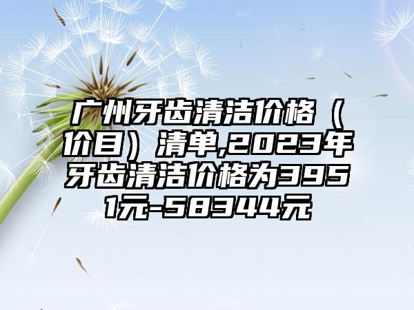 广州牙齿清洁价格（价目）清单,2023年牙齿清洁价格为3951元-58344元