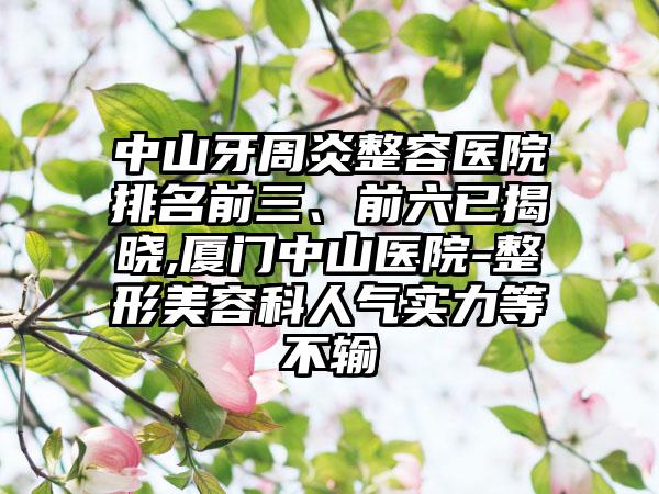 中山牙周炎整容医院排名前三、前六已揭晓,厦门中山医院-整形美容科人气实力等不输