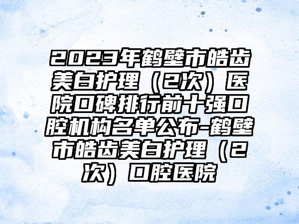 2023年鹤壁市皓齿美白护理（2次）医院口碑排行前十强口腔机构名单公布-鹤壁市皓齿美白护理（2次）口腔医院