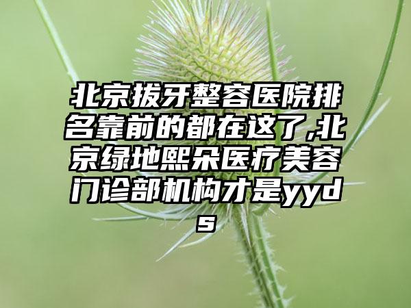 北京拔牙整容医院排名靠前的都在这了,北京绿地熙朵医疗美容门诊部机构才是yyds