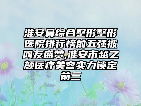 淮安鼻综合整形整形医院排行榜前五强被网友盛赞,淮安市越之颜医疗美容实力锁定前三