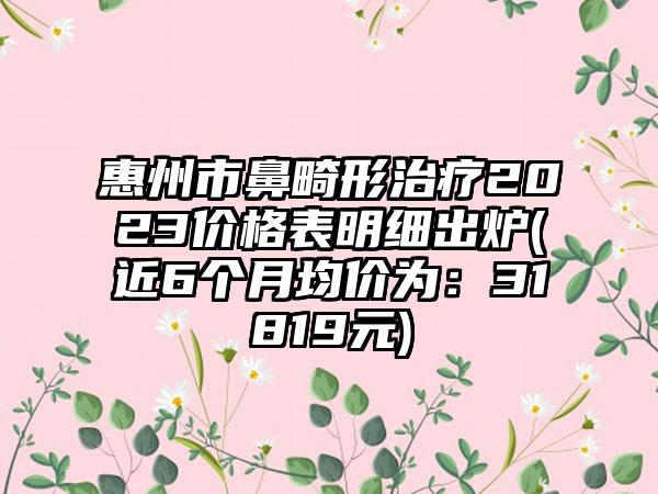 惠州市鼻畸形治疗2023价格表明细出炉(近6个月均价为：31819元)