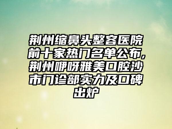 荆州缩鼻头整容医院前十家热门名单公布,荆州咿呀雅美口腔沙市门诊部实力及口碑出炉