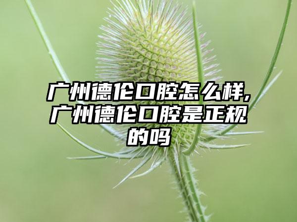 广州德伦口腔怎么样,广州德伦口腔是正规的吗