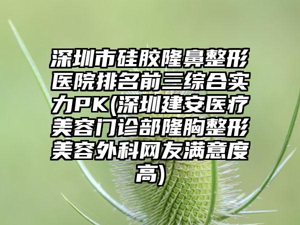 深圳市硅胶七元医院排名前三综合实力PK(深圳建安医疗美容门诊部隆胸整形美容外科网友满意度高)