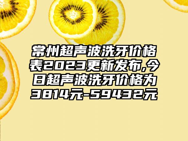 常州超声波洗牙价格表2023更新发布,今日超声波洗牙价格为3814元-59432元