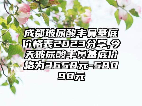 成都玻尿酸丰鼻基底价格表2023分享,今天玻尿酸丰鼻基底价格为3658元-58098元