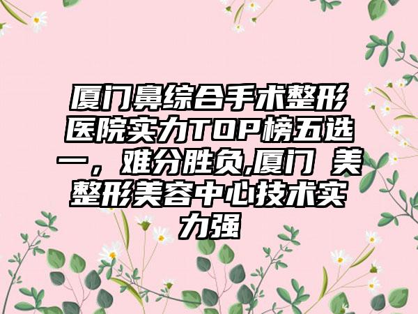 厦门鼻综合手术整形医院实力TOP榜五选一，难分胜负,厦门姮美整形美容中心技术实力强