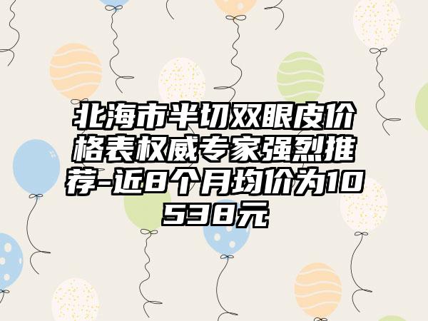 北海市半切双眼皮价格表权威骨干医生强烈推荐-近8个月均价为10538元