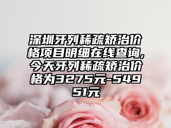 深圳牙列稀疏矫治价格项目明细在线查询,今天牙列稀疏矫治价格为3275元-54951元