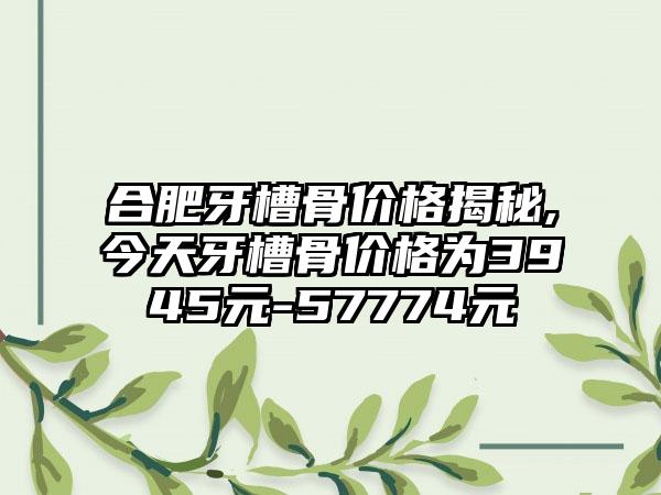 合肥牙槽骨价格揭秘,今天牙槽骨价格为3945元-57774元