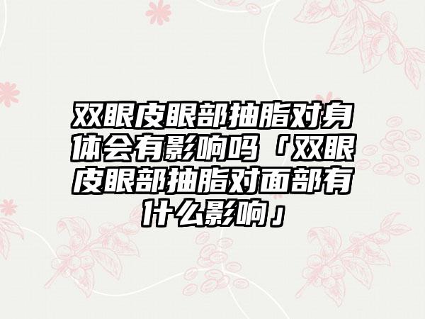 双眼皮眼部抽脂对身体会有影响吗「双眼皮眼部抽脂对面部有什么影响」