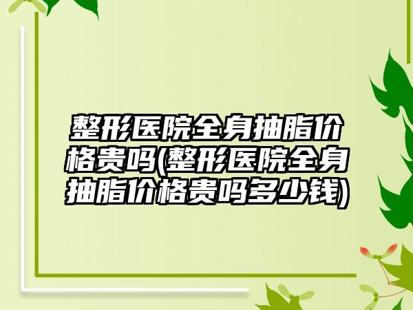 整形医院全身抽脂价格贵吗(整形医院全身抽脂价格贵吗多少钱)