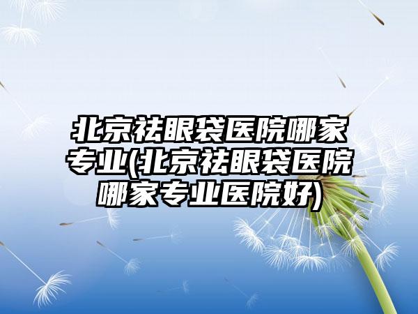 北京祛眼袋医院哪家正规(北京祛眼袋医院哪家正规医院好)