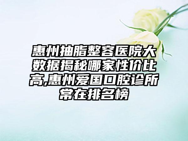 惠州抽脂整容医院大数据揭秘哪家性价比高,惠州爱国口腔诊所常在排名榜