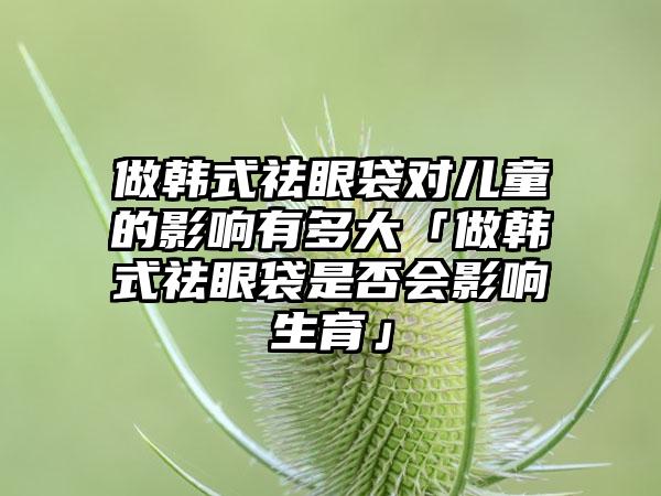 做韩式祛眼袋对儿童的影响有多大「做韩式祛眼袋是否会影响生育」