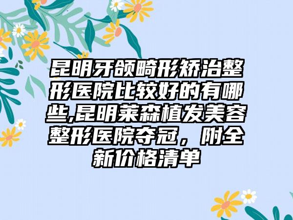 昆明牙颌畸形矫治整形医院比较好的有哪些,昆明莱森植发美容整形医院夺冠，附全新价格清单