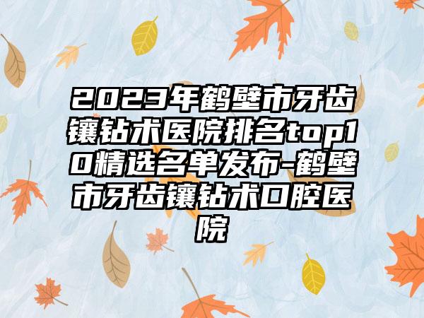 2023年鹤壁市牙齿镶钻术医院排名top10精选名单发布-鹤壁市牙齿镶钻术口腔医院