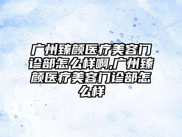 广州臻颜医疗美容门诊部怎么样啊,广州臻颜医疗美容门诊部怎么样