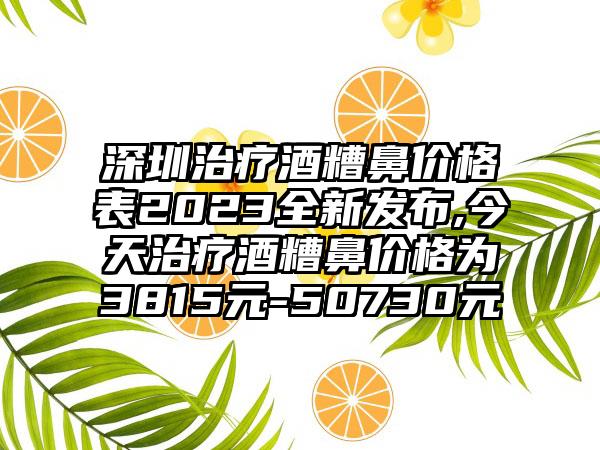 深圳治疗酒糟鼻价格表2023全新发布,今天治疗酒糟鼻价格为3815元-50730元