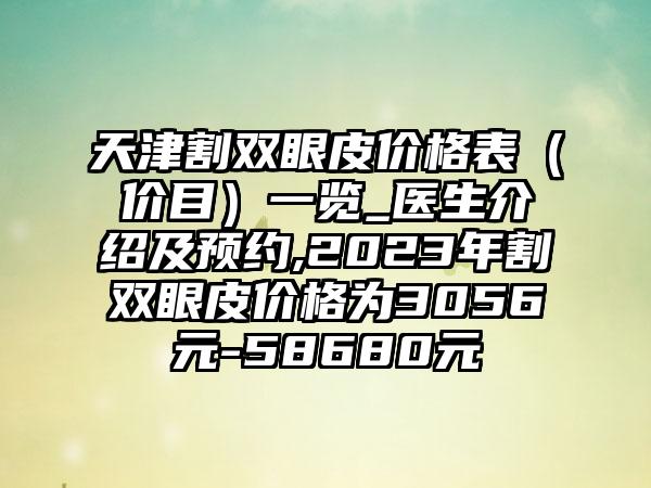 天津割双眼皮价格表（价目）一览_医生介绍及预约,2023年割双眼皮价格为3056元-58680元