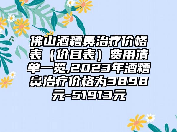 佛山酒糟鼻治疗价格表（价目表）费用清单一览,2023年酒糟鼻治疗价格为3898元-51913元