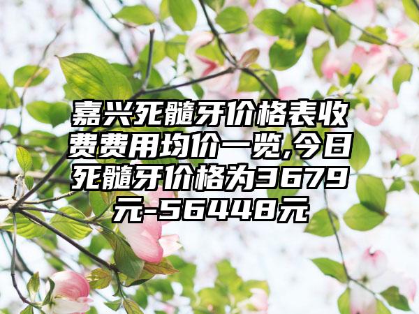 嘉兴死髓牙价格表收费费用均价一览,今日死髓牙价格为3679元-56448元