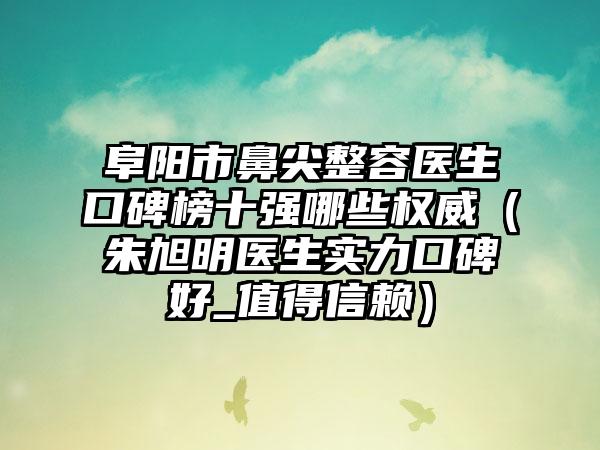 阜阳市鼻尖整容医生口碑榜十强哪些权威（朱旭明医生实力口碑好_值得信赖）