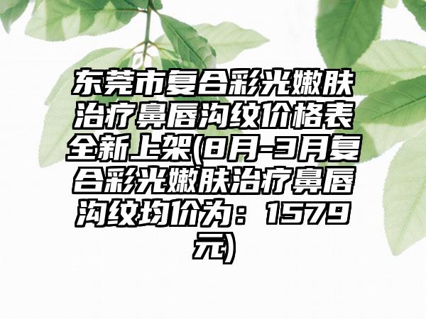 东莞市复合彩光嫩肤治疗鼻唇沟纹价格表全新上架(8月-3月复合彩光嫩肤治疗鼻唇沟纹均价为：1579元)