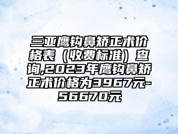 三亚鹰钩鼻矫正术价格表（收费标准）查询,2023年鹰钩鼻矫正术价格为3967元-56670元