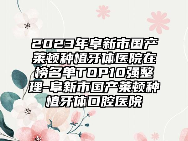 2023年阜新市国产莱顿种植牙体医院在榜名单TOP10强整理-阜新市国产莱顿种植牙体口腔医院