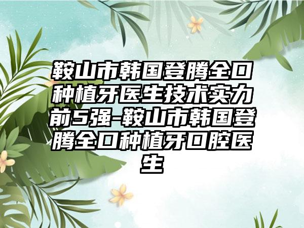 鞍山市韩国登腾全口种植牙医生技术实力前5强-鞍山市韩国登腾全口种植牙口腔医生