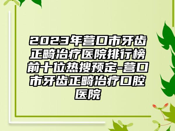 2023年营口市牙齿正畸冶疗医院排行榜前十位热搜预定-营口市牙齿正畸冶疗口腔医院