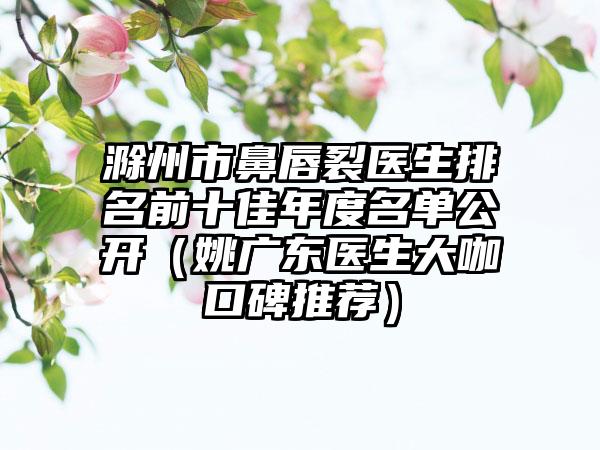 滁州市鼻唇裂医生排名前十佳年度名单公开（姚广东医生大咖口碑推荐）