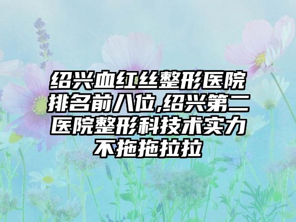 绍兴血红丝整形医院排名前八位,绍兴第二医院整形科技术实力不拖拖拉拉