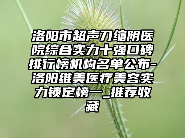 洛阳市超声刀缩阴医院综合实力十强口碑排行榜机构名单公布-洛阳维美医疗美容实力锁定榜一_推荐收藏