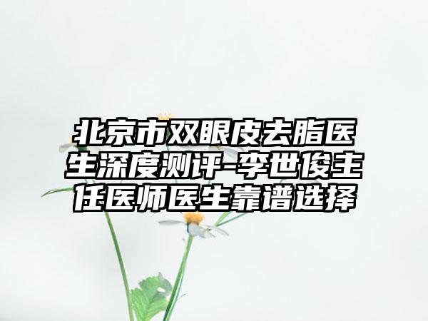 北京市双眼皮去脂医生深度测评-李世俊主任医师医生靠谱选择