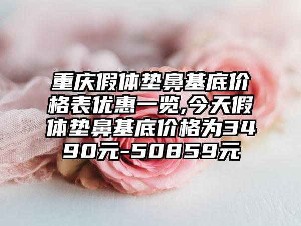 重庆假体垫鼻基底价格表优惠一览,今天假体垫鼻基底价格为3490元-50859元