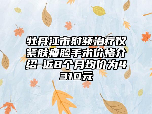 牡丹江市射频治疗仪紧肤瘦脸手术价格介绍-近8个月均价为4310元