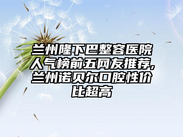 兰州隆下巴整容医院人气榜前五网友推荐,兰州诺贝尔口腔性价比超高