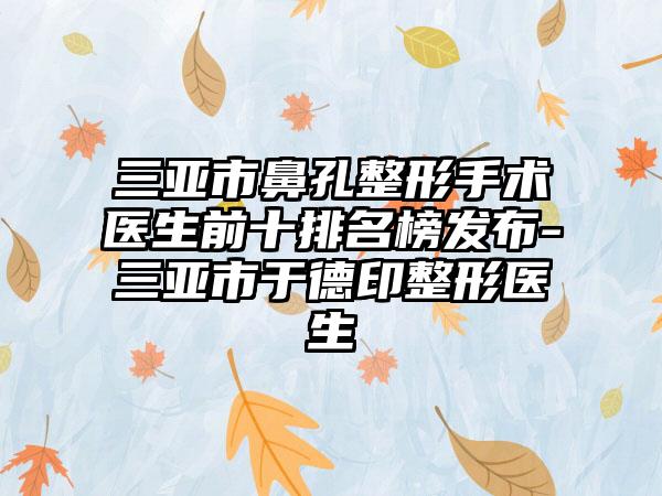 三亚市鼻孔整形手术医生前十排名榜发布-三亚市于德印整形医生