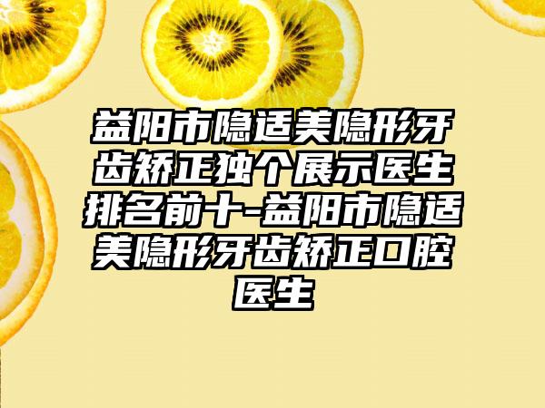 益阳市隐适美隐形牙齿矫正独个展示医生排名前十-益阳市隐适美隐形牙齿矫正口腔医生