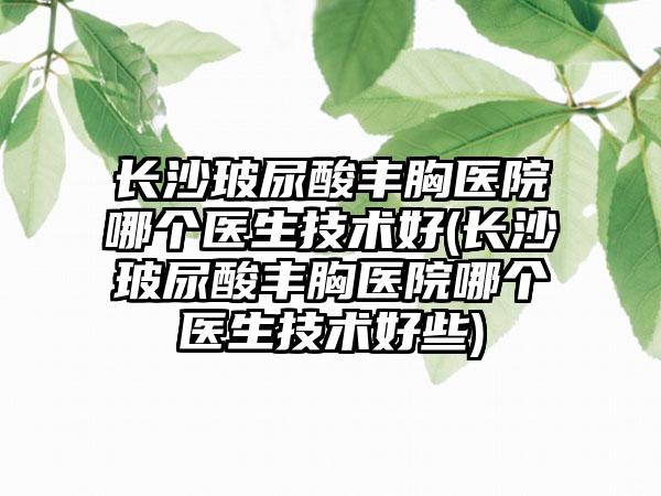 长沙玻尿酸丰胸医院哪个医生技术好(长沙玻尿酸丰胸医院哪个医生技术好些)