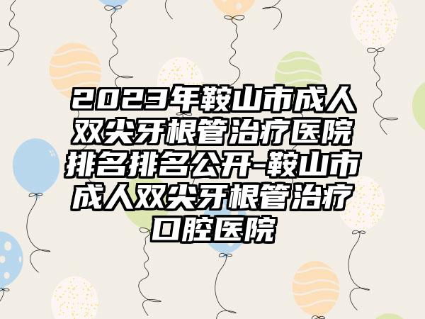 2023年鞍山市成人双尖牙根管治疗医院排名排名公开-鞍山市成人双尖牙根管治疗口腔医院